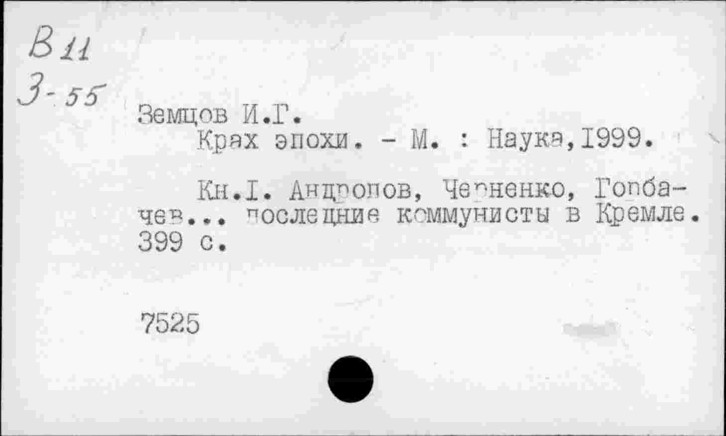 ﻿В>и
Земцов И.Г.
Крях эпохи. - М. : Наука,1999.
Кн.1. Андропов, Черненко, Гопба-че^... послецние коммунисты в Кремле. 399 с.
7525